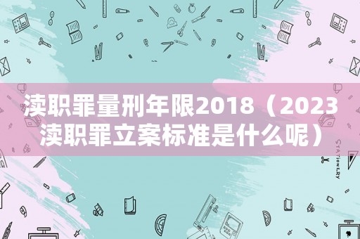 瀆職罪量刑年限2018（2023瀆職罪立案標準是什么呢）