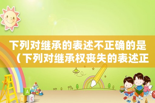 下列對繼承的表述不正確的是（下列對繼承權(quán)喪失的表述正確的有）