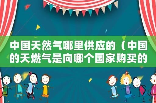 中國(guó)天然氣哪里供應(yīng)的（中國(guó)的天燃?xì)馐窍蚰膫€(gè)國(guó)家購(gòu)買(mǎi)的）