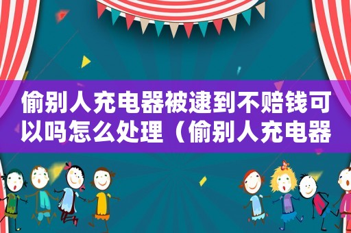 偷別人充電器被逮到不賠錢可以嗎怎么處理（偷別人充電器被逮到不賠錢可以嗎）