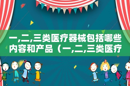 一,二,三類醫療器械包括哪些內容和產品（一,二,三類醫療器械包括哪些內容）
