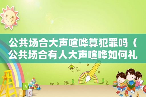公共場合大聲喧嘩算犯罪嗎（公共場合有人大聲喧嘩如何禮貌制止）