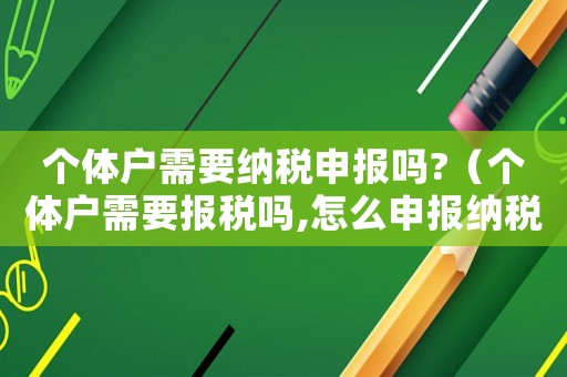 個體戶需要納稅申報嗎?（個體戶需要報稅嗎,怎么申報納稅）