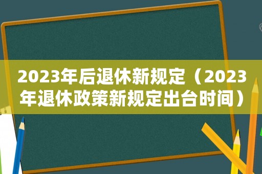 2023年后退休新規(guī)定（2023年退休政策新規(guī)定出臺(tái)時(shí)間）