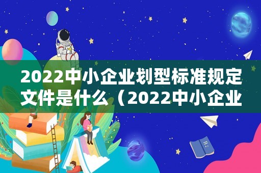 2022中小企業(yè)劃型標(biāo)準(zhǔn)規(guī)定文件是什么（2022中小企業(yè)劃型標(biāo)準(zhǔn)規(guī)定文件）