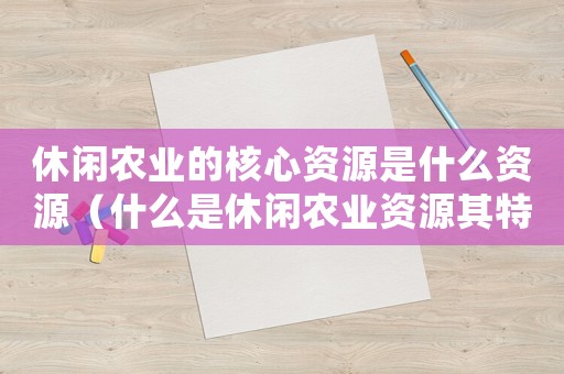 休閑農(nóng)業(yè)的核心資源是什么資源（什么是休閑農(nóng)業(yè)資源其特征有哪些）