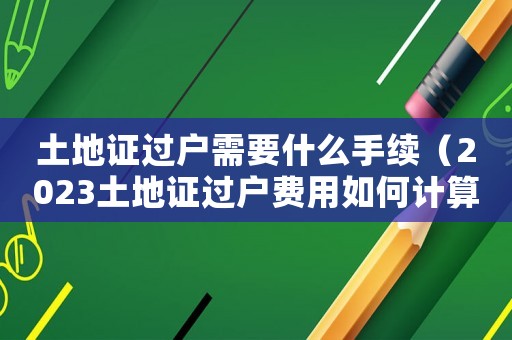 土地證過戶需要什么手續(xù)（2023土地證過戶費(fèi)用如何計(jì)算的）