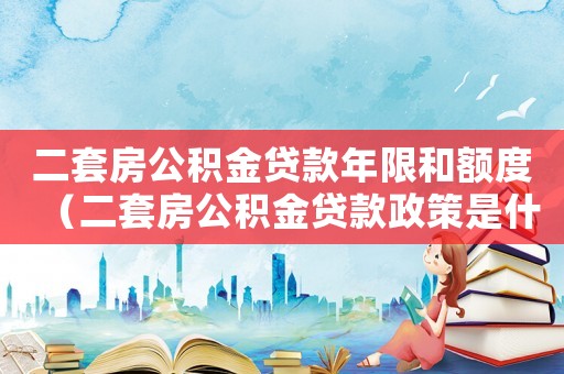二套房公積金貸款年限和額度（二套房公積金貸款政策是什么樣的）