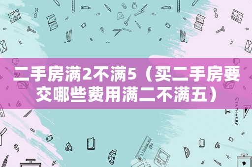 二手房滿2不滿5（買二手房要交哪些費用滿二不滿五）