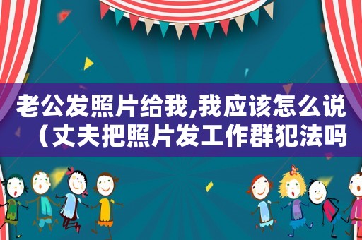 老公發(fā)照片給我,我應(yīng)該怎么說（丈夫把照片發(fā)工作群犯法嗎怎么舉報(bào)）