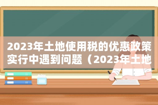 2023年土地使用稅的優惠政策實行中遇到問題（2023年土地使用稅的優惠政策）
