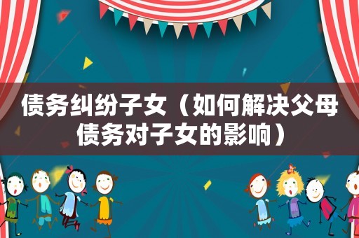 債務糾紛子女（如何解決父母債務對子女的影響）