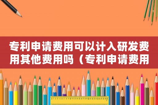 專利申請費用可以計入研發費用其他費用嗎（專利申請費用是否屬于研發費用科目）