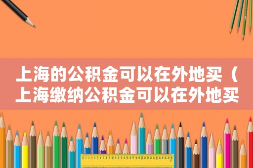 上海的公積金可以在外地買（上海繳納公積金可以在外地買房嗎）