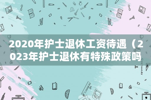 2020年護士退休工資待遇（2023年護士退休有特殊政策嗎請問）