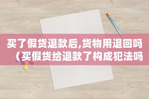 買了假貨退款后,貨物用退回嗎（買假貨給退款了構成犯法嗎怎么處理）