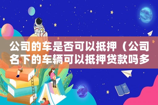 公司的車是否可以抵押（公司名下的車輛可以抵押貸款嗎多少錢）