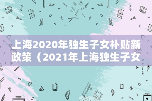 上海2020年獨生子女補貼新政策（2021年上海獨生子女補貼新政策）