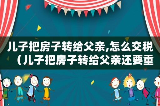 兒子把房子轉給父親,怎么交稅（兒子把房子轉給父親還要重新交稅嗎?）