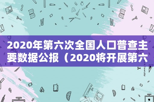 2020年第六次全國人口普查主要數據公報（2020將開展第六次全國人口普查）