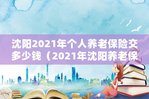 沈陽2021年個人養老保險交多少錢（2021年沈陽養老保險交多少錢?）