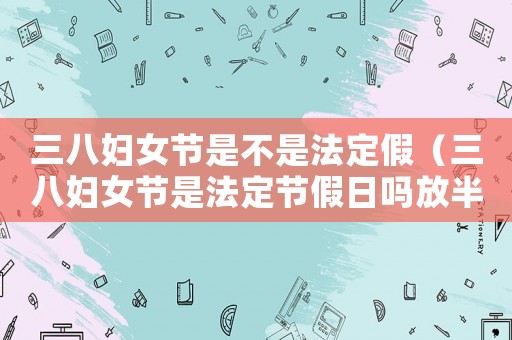 三八婦女節(jié)是不是法定假（三八婦女節(jié)是法定節(jié)假日嗎放半天嗎）