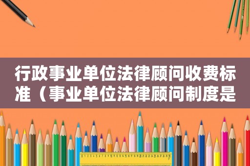 行政事業單位法律顧問收費標準（事業單位法律顧問制度是怎樣的體系）