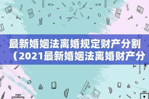最新婚姻法離婚規(guī)定財(cái)產(chǎn)分割（2021最新婚姻法離婚財(cái)產(chǎn)分割）