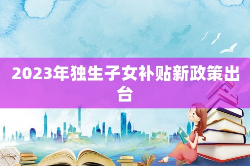 2023年獨生子女補貼新政策出臺