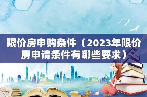 限價房申購條件（2023年限價房申請條件有哪些要求）