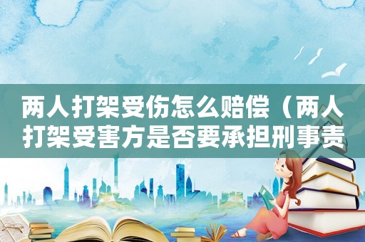 兩人打架受傷怎么賠償（兩人打架受害方是否要承擔刑事責任）