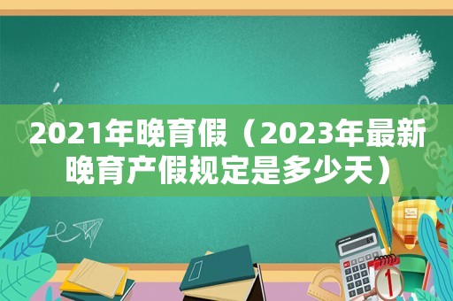 2021年晚育假（2023年最新晚育產假規定是多少天）