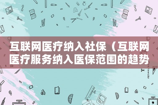 互聯(lián)網(wǎng)醫(yī)療納入社保（互聯(lián)網(wǎng)醫(yī)療服務(wù)納入醫(yī)保范圍的趨勢(shì)）