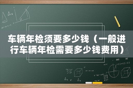 車輛年檢須要多少錢（一般進行車輛年檢需要多少錢費用）