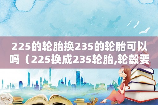 225的輪胎換235的輪胎可以嗎（225換成235輪胎,輪轂要換嗎）