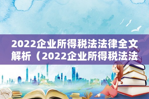 2022企業所得稅法法律全文解析（2022企業所得稅法法律全文解析）