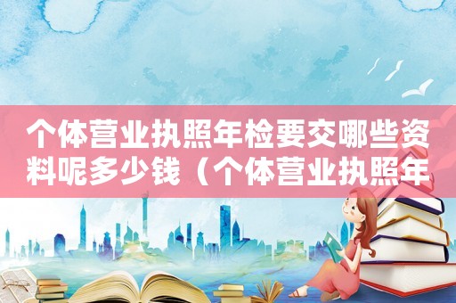 個體營業(yè)執(zhí)照年檢要交哪些資料呢多少錢（個體營業(yè)執(zhí)照年檢要交哪些資料呢）
