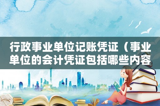 行政事業單位記賬憑證（事業單位的會計憑證包括哪些內容）