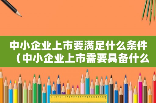 中小企業(yè)上市要滿足什么條件（中小企業(yè)上市需要具備什么條件和要求）