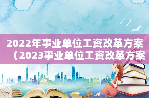 2022年事業(yè)單位工資改革方案（2023事業(yè)單位工資改革方案怎么寫）