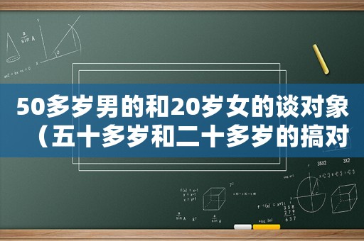 50多歲男的和20歲女的談對象（五十多歲和二十多歲的搞對象可以嗎）