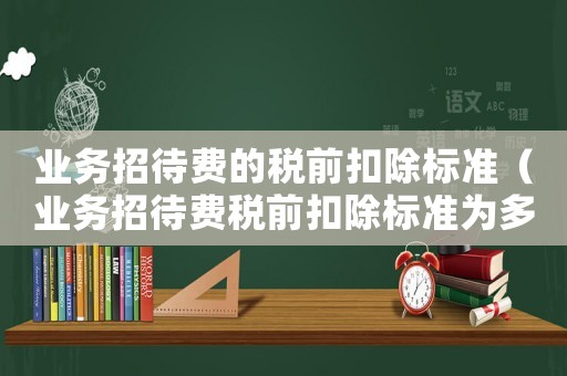 業務招待費的稅前扣除標準（業務招待費稅前扣除標準為多少合理）