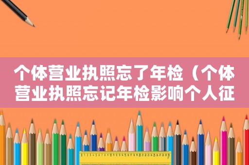 個體營業執照忘了年檢（個體營業執照忘記年檢影響個人征信嗎）