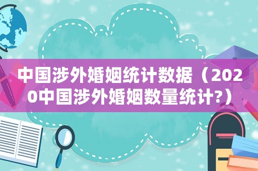 中國涉外婚姻統計數據（2020中國涉外婚姻數量統計?）