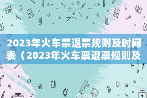 2023年火車(chē)票退票規(guī)則及時(shí)間表（2023年火車(chē)票退票規(guī)則及時(shí)間）