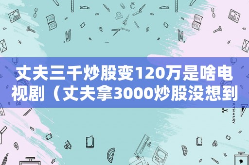 丈夫三千炒股變120萬是啥電視?。ㄕ煞蚰?000炒股沒想到帶回120萬）