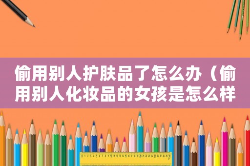 偷用別人護膚品了怎么辦（偷用別人化妝品的女孩是怎么樣的人）