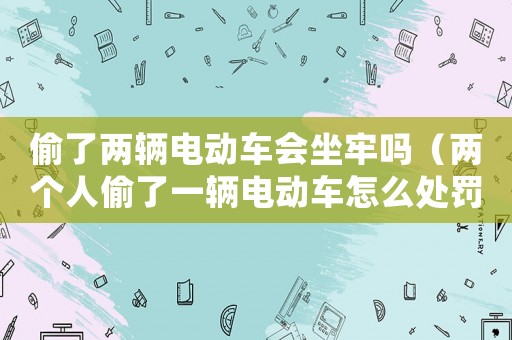 偷了兩輛電動車會坐牢嗎（兩個人偷了一輛電動車怎么處罰?）