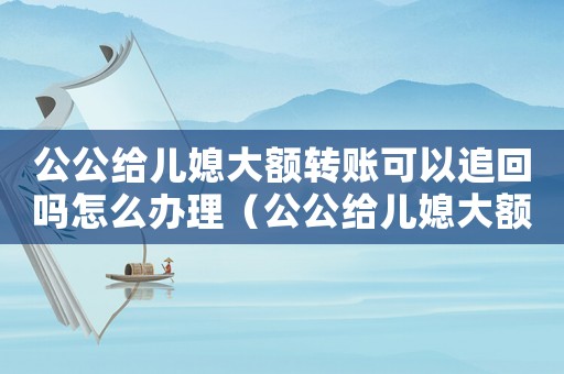 公公給兒媳大額轉賬可以追回嗎怎么辦理（公公給兒媳大額轉賬可以追回嗎怎么辦）