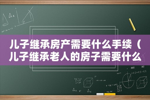 兒子繼承房產需要什么手續（兒子繼承老人的房子需要什么手續?）